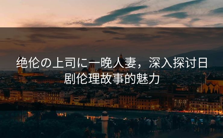 绝伦の上司に一晚人妻，深入探讨日剧伦理故事的魅力