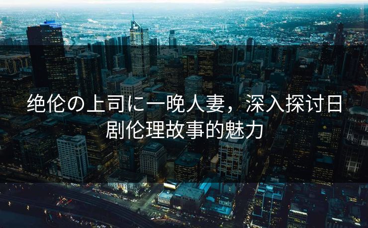 绝伦の上司に一晚人妻，深入探讨日剧伦理故事的魅力