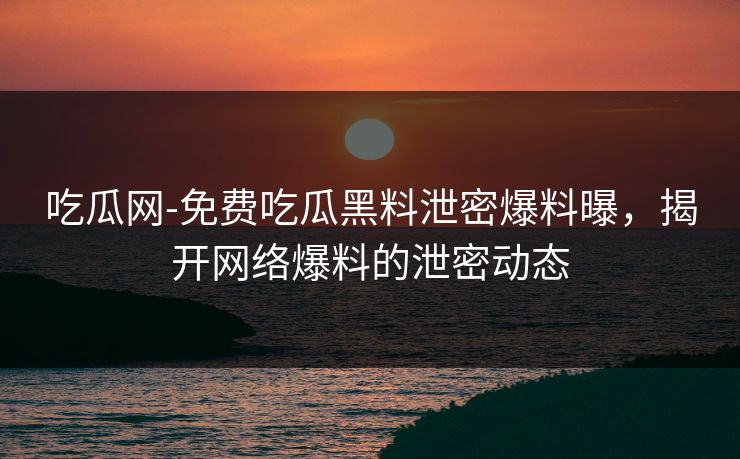 吃瓜网-免费吃瓜黑料泄密爆料曝,揭开网络爆料的泄密动态 吃瓜网-免费吃瓜黑料泄密爆料曝,揭开网络爆料的泄密动态