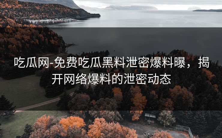 吃瓜网-免费吃瓜黑料泄密爆料曝,揭开网络爆料的泄密动态 吃瓜网-免费吃瓜黑料泄密爆料曝,揭开网络爆料的泄密动态