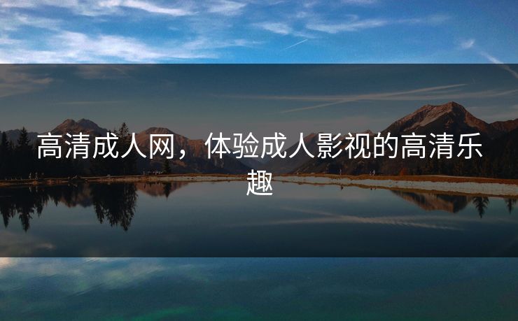 高清成人网，体验成人影视的高清乐趣