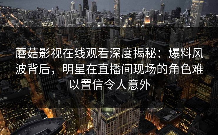蘑菇影视在线观看深度揭秘：爆料风波背后，明星在直播间现场的角色难以置信令人意外