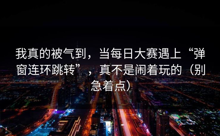 我真的被气到，当每日大赛遇上“弹窗连环跳转”，真不是闹着玩的（别急着点）