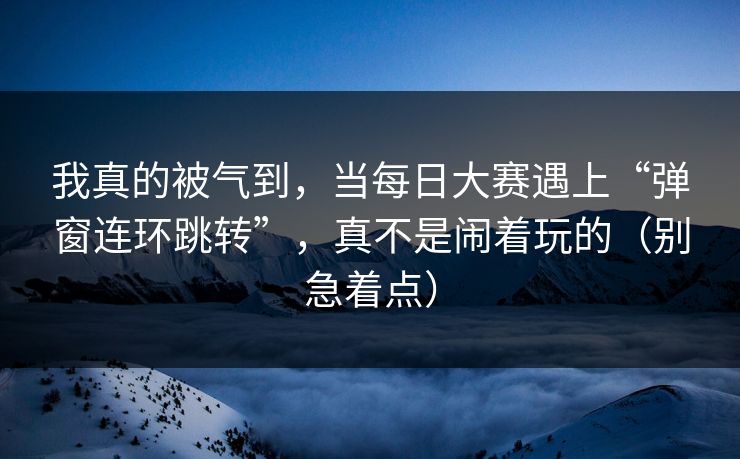 我真的被气到，当每日大赛遇上“弹窗连环跳转”，真不是闹着玩的（别急着点）