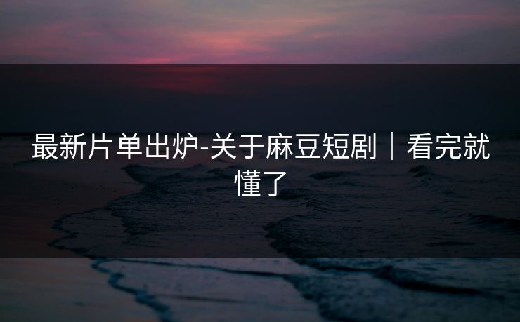 最新片单出炉-关于麻豆短剧｜看完就懂了
