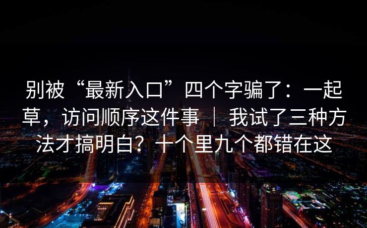 别被“最新入口”四个字骗了:一起草,访问顺序这件事 | 我试了三种方法才搞明白?十个里九个都错在这