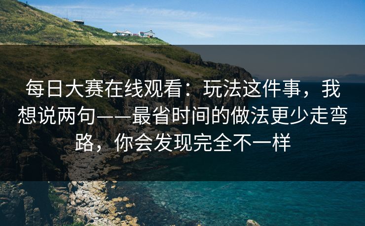 每日大赛在线观看：玩法这件事，我想说两句——最省时间的做法更少走弯路，你会发现完全不一样