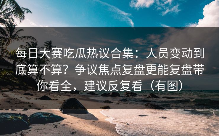每日大赛吃瓜热议合集:人员变动到底算不算?争议焦点复盘更能复盘带你看全,建议反复看(有图)