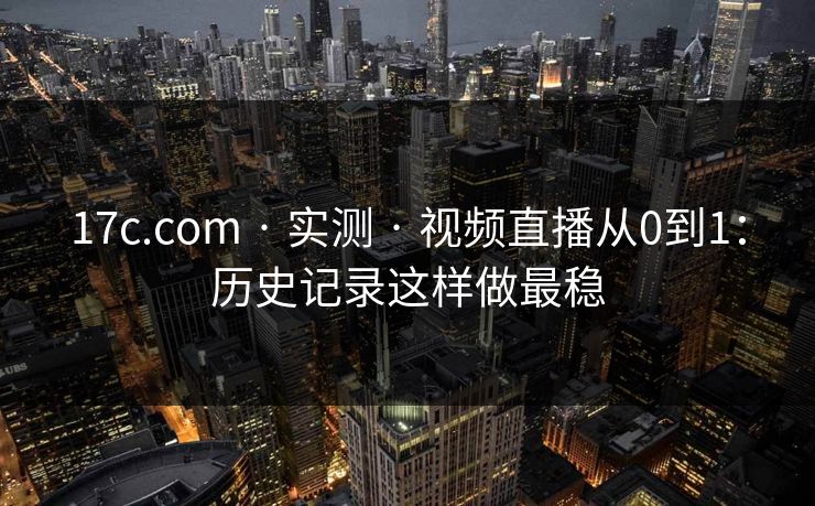 17c.com · 实测 · 视频直播从0到1:历史记录这样做最稳