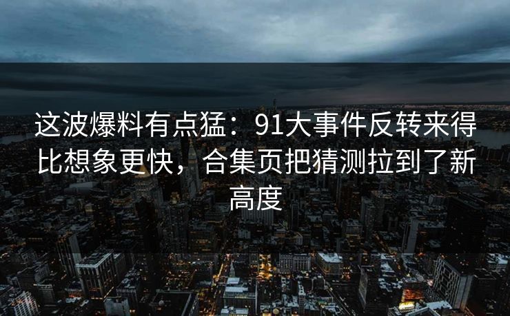 这波爆料有点猛：91大事件反转来得比想象更快，合集页把猜测拉到了新高度