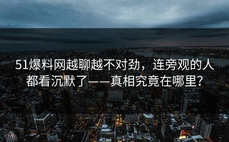 51爆料网越聊越不对劲,连旁观的人都看沉默了——真相究竟在哪里? 51爆料网越聊越不对劲,连旁观的人都看沉默了——真相究竟在哪里?