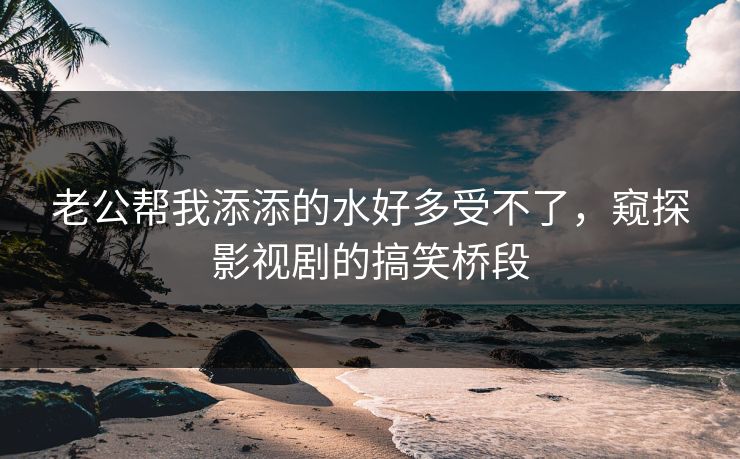 老公帮我添添的水好多受不了，窥探影视剧的搞笑桥段