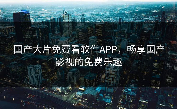 国产大片免费看软件APP，畅享国产影视的免费乐趣