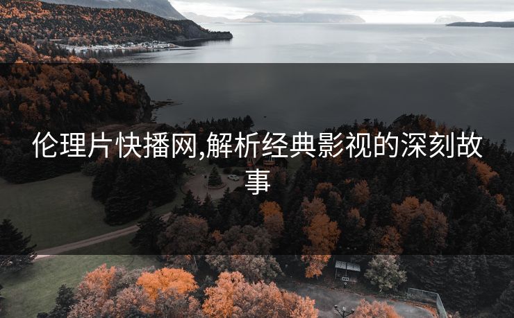 伦理片快播网,解析经典影视的深刻故事