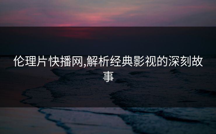 伦理片快播网,解析经典影视的深刻故事