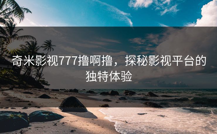 奇米影视777撸啊撸，探秘影视平台的独特体验
