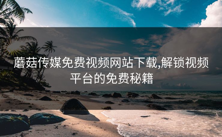 蘑菇传媒免费视频网站下载,解锁视频平台的免费秘籍