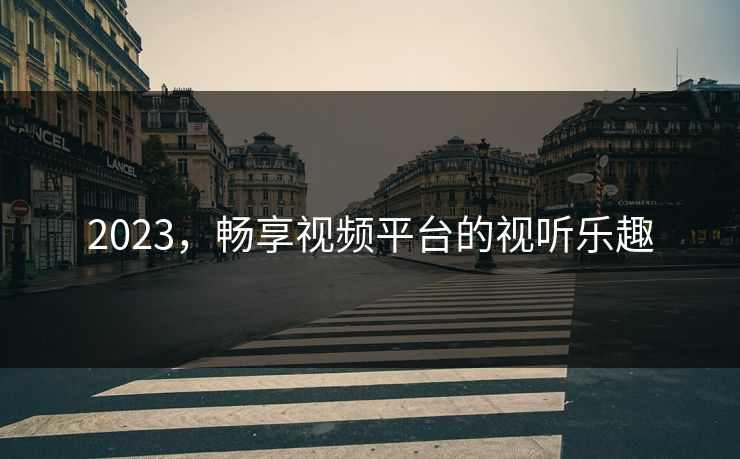 2023，畅享视频平台的视听乐趣