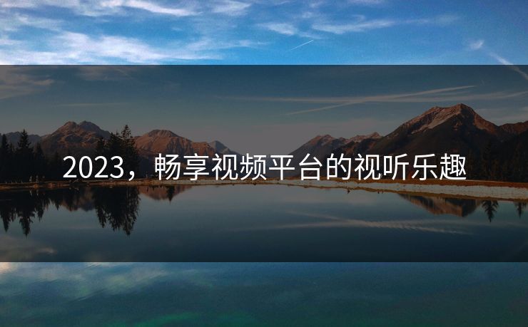 2023，畅享视频平台的视听乐趣