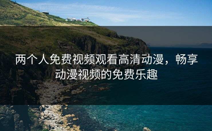 两个人免费视频观看高清动漫,畅享动漫视频的免费乐趣 两个人免费视频观看高清动漫,畅享动漫视频的免费乐趣