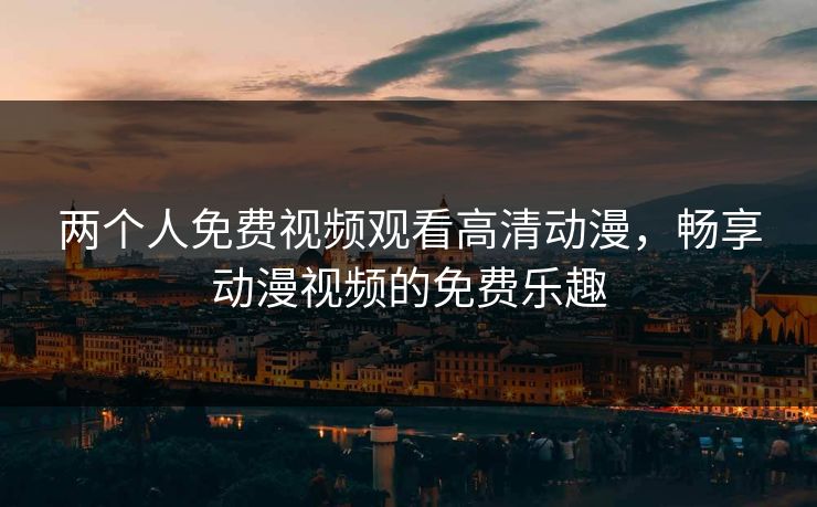 两个人免费视频观看高清动漫,畅享动漫视频的免费乐趣 两个人免费视频观看高清动漫,畅享动漫视频的免费乐趣