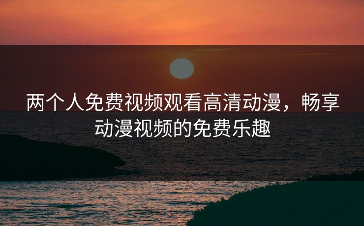 两个人免费视频观看高清动漫,畅享动漫视频的免费乐趣 两个人免费视频观看高清动漫,畅享动漫视频的免费乐趣
