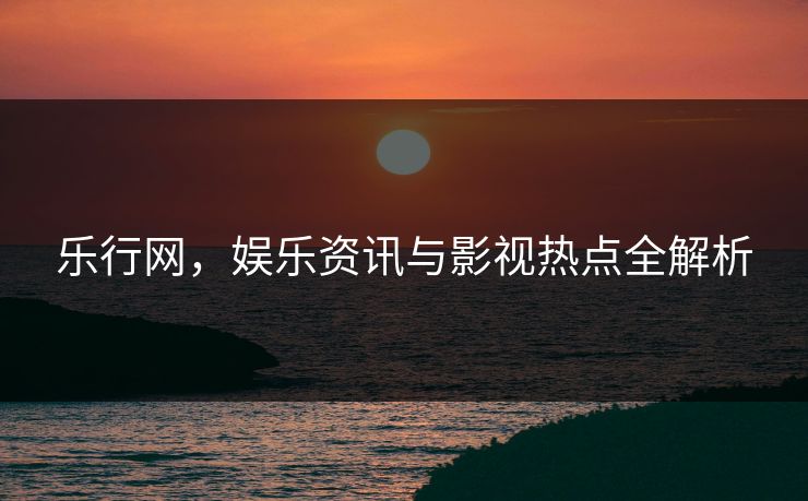 乐行网，娱乐资讯与影视热点全解析
