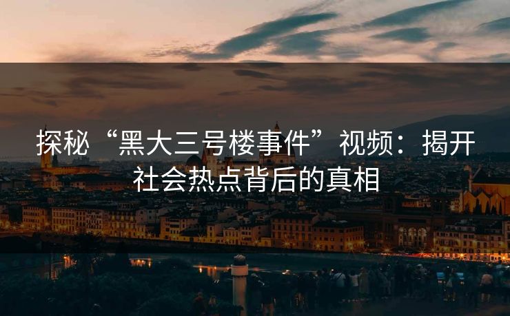 探秘“黑大三号楼事件”视频：揭开社会热点背后的真相