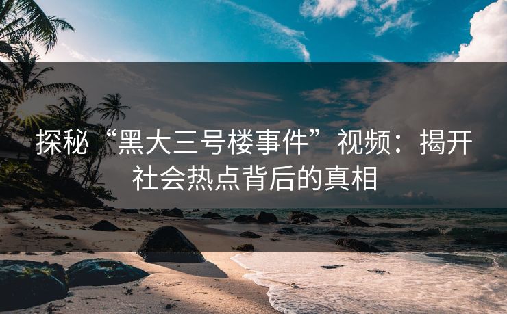 探秘“黑大三号楼事件”视频：揭开社会热点背后的真相