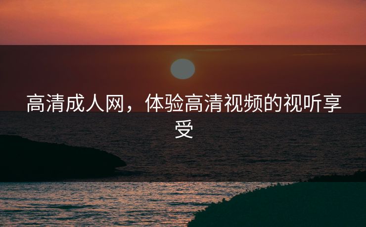高清成人网，体验高清视频的视听享受