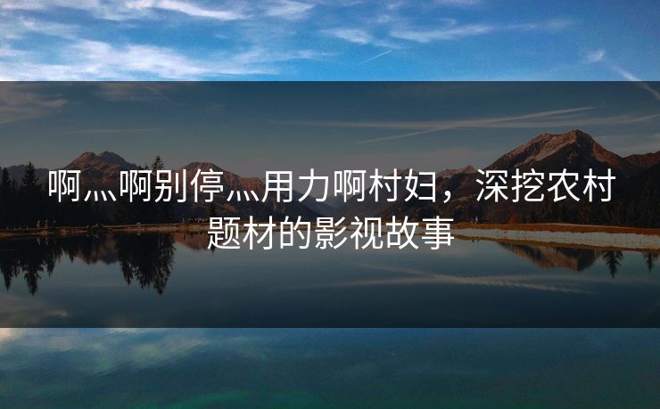啊灬啊别停灬用力啊村妇，深挖农村题材的影视故事