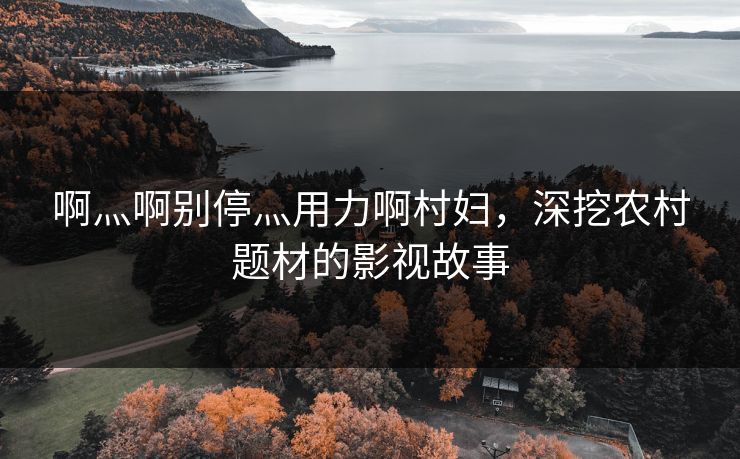 啊灬啊别停灬用力啊村妇，深挖农村题材的影视故事