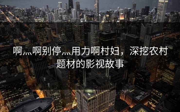 啊灬啊别停灬用力啊村妇，深挖农村题材的影视故事