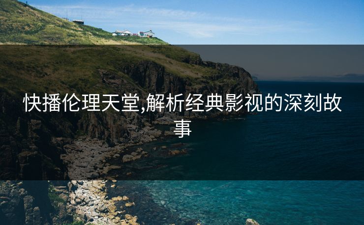 快播伦理天堂,解析经典影视的深刻故事 快播伦理天堂,解析经典影视的深刻故事