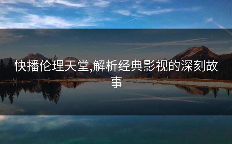 快播伦理天堂,解析经典影视的深刻故事 快播伦理天堂,解析经典影视的深刻故事