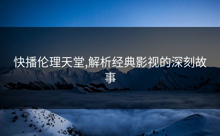 快播伦理天堂,解析经典影视的深刻故事 快播伦理天堂,解析经典影视的深刻故事