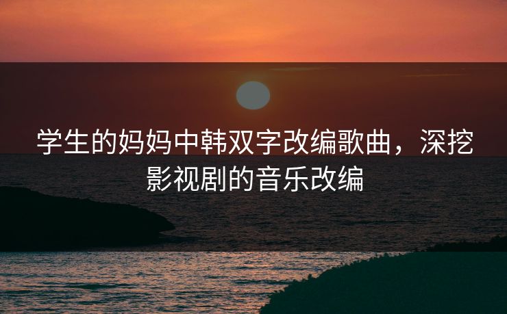 学生的妈妈中韩双字改编歌曲,深挖影视剧的音乐改编 学生的妈妈中韩双字改编歌曲,深挖影视剧的音乐改编