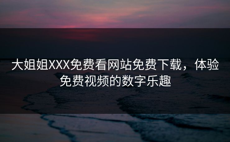 大姐姐XXX免费看网站免费下载，体验免费视频的数字乐趣