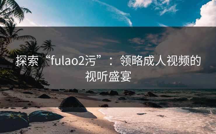 探索“fulao2污”：领略成人视频的视听盛宴