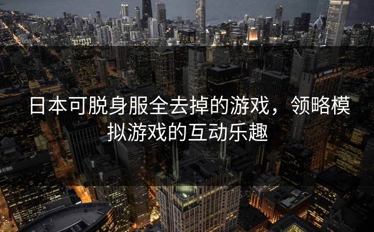 日本可脱身服全去掉的游戏，领略模拟游戏的互动乐趣