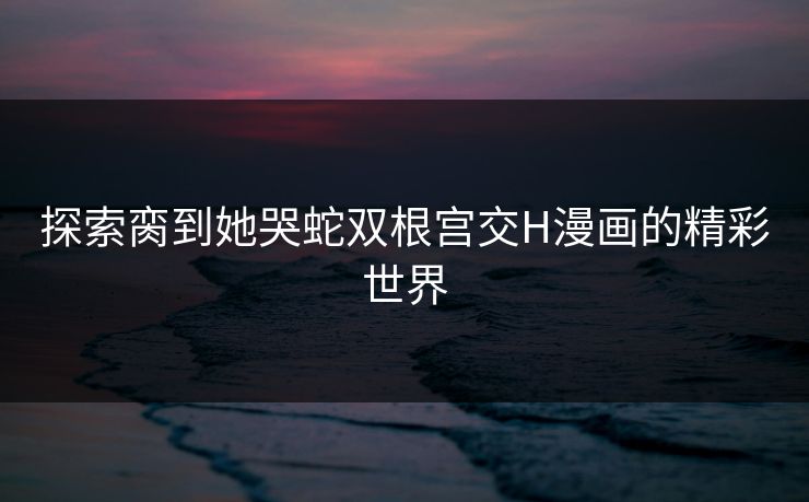 探索脔到她哭蛇双根宫交H漫画的精彩世界 探索脔到她哭蛇双根宫交H漫画的精彩世界