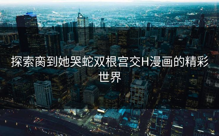 探索脔到她哭蛇双根宫交H漫画的精彩世界 探索脔到她哭蛇双根宫交H漫画的精彩世界