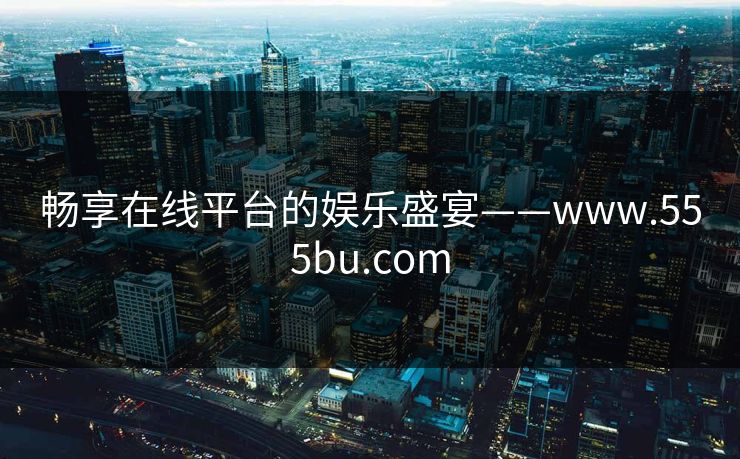 畅享在线平台的娱乐盛宴——www.555bu.com
