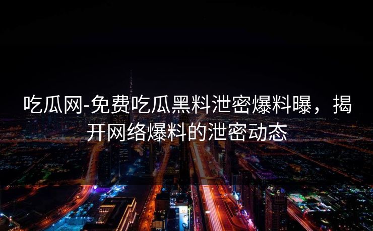 吃瓜网-免费吃瓜黑料泄密爆料曝，揭开网络爆料的泄密动态