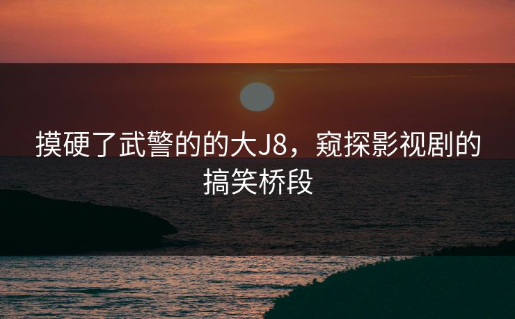 摸硬了武警的的大J8,窥探影视剧的搞笑桥段 摸硬了武警的的大J8,窥探影视剧的搞笑桥段