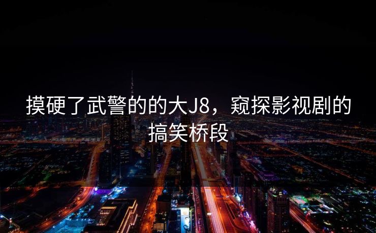 摸硬了武警的的大J8,窥探影视剧的搞笑桥段 摸硬了武警的的大J8,窥探影视剧的搞笑桥段