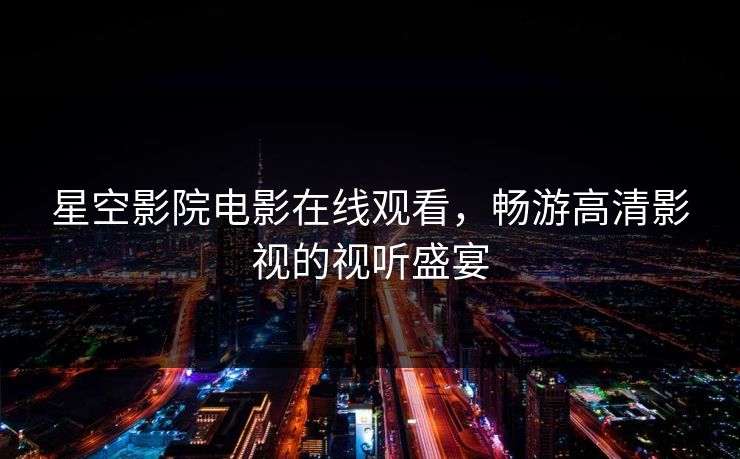 星空影院电影在线观看，畅游高清影视的视听盛宴