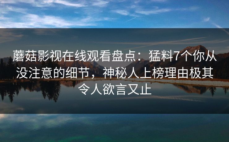 蘑菇影视在线观看盘点:猛料7个你从没注意的细节,神秘人上榜理由极其令人欲言又止