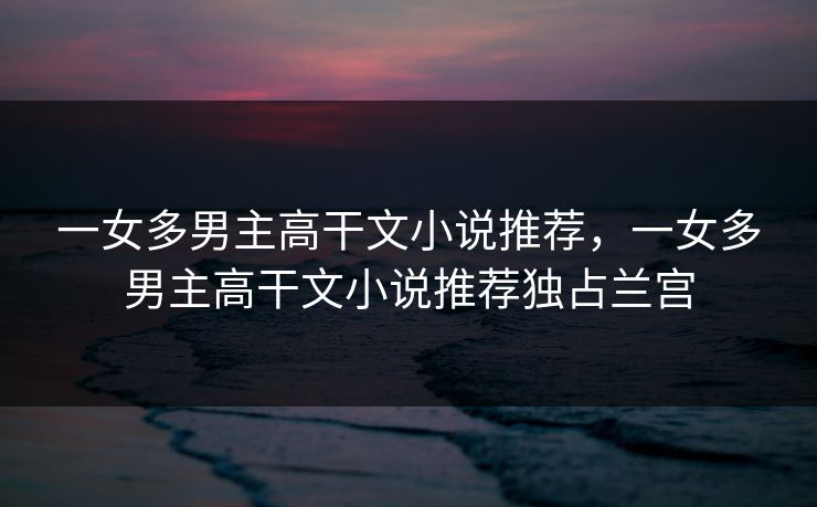 一女多男主高干文小说推荐,一女多男主高干文小说推荐独占兰宫 一女多男主高干文小说推荐,一女多男主高干文小说推荐独占兰宫