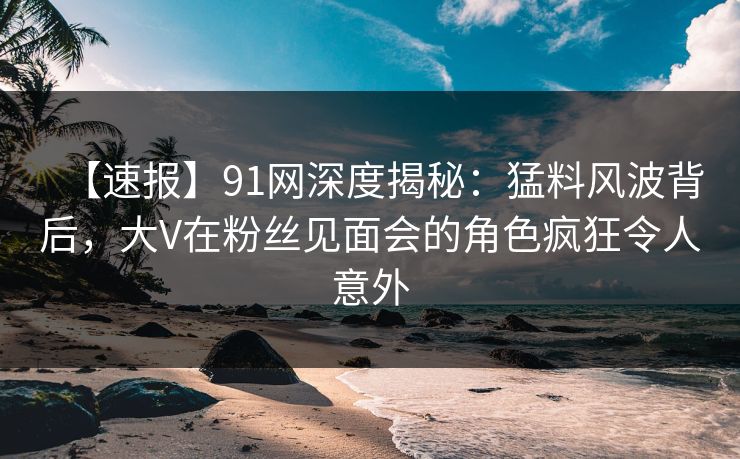 【速报】91网深度揭秘:猛料风波背后,大V在粉丝见面会的角色疯狂令人意外 【速报】91网深度揭秘:猛料风波背后,大V在粉丝见面会的角色疯狂令人意外